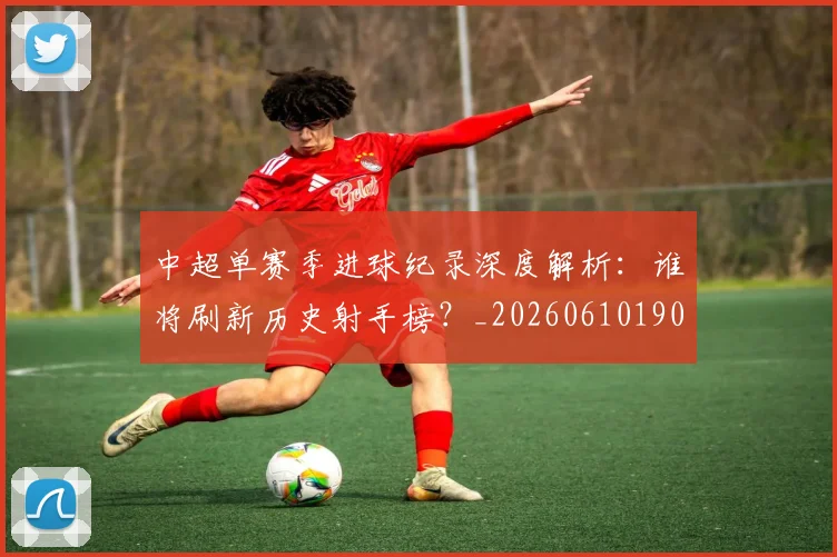 中超单赛季进球纪录深度解析:谁将刷新历史射手榜?_20260610190344