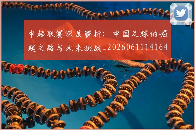 中超联赛深度解析:中国足球的崛起之路与未来挑战_20260611141644