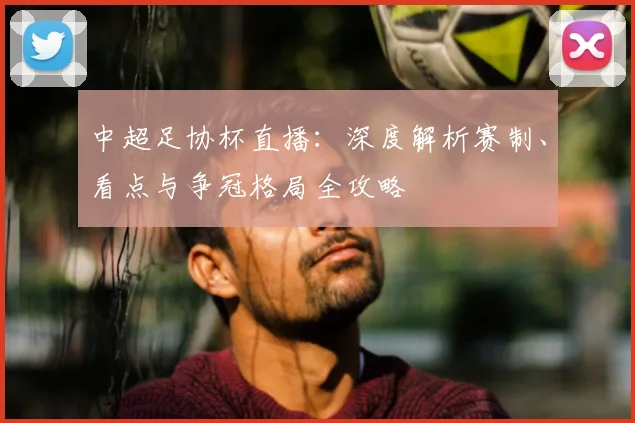 中超足协杯直播：深度解析赛制、看点与争冠格局全攻略