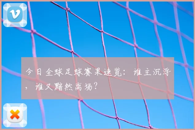 今日全球足球赛果速览：谁主沉浮，谁又黯然离场？