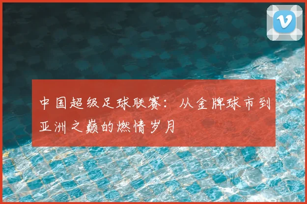 中国超级足球联赛：从金牌球市到亚洲之巅的燃情岁月