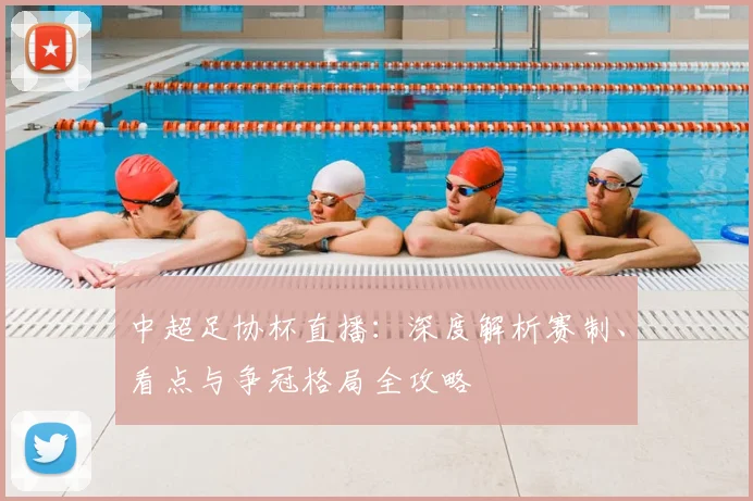 中超足协杯直播：深度解析赛制、看点与争冠格局全攻略