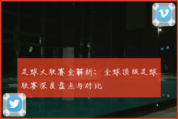 足球大联赛全解析：全球顶级足球联赛深度盘点与对比