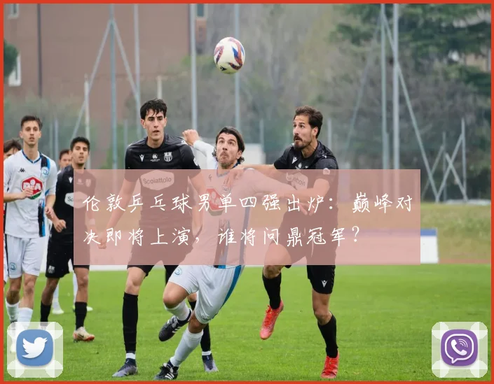 伦敦乒乓球男单四强出炉：巅峰对决即将上演，谁将问鼎冠军？