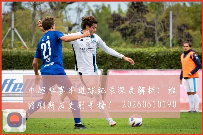 中超单赛季进球纪录深度解析:谁将刷新历史射手榜?_20260610190344
