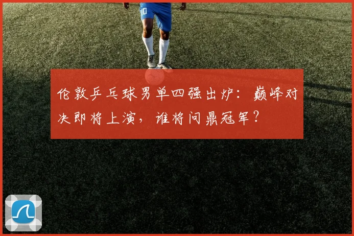 伦敦乒乓球男单四强出炉：巅峰对决即将上演，谁将问鼎冠军？