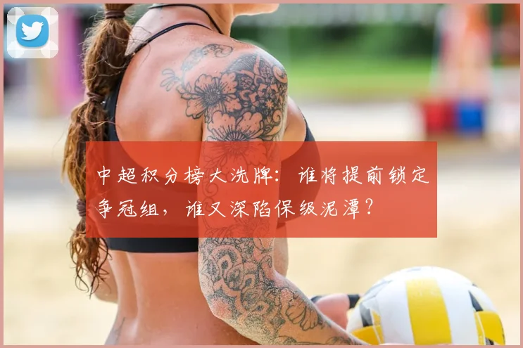 中超积分榜大洗牌：谁将提前锁定争冠组，谁又深陷保级泥潭？