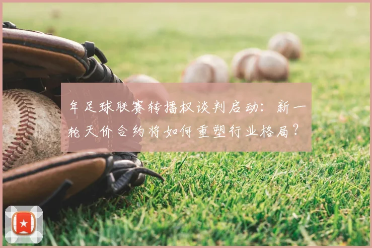 年足球联赛转播权谈判启动：新一轮天价合约将如何重塑行业格局？